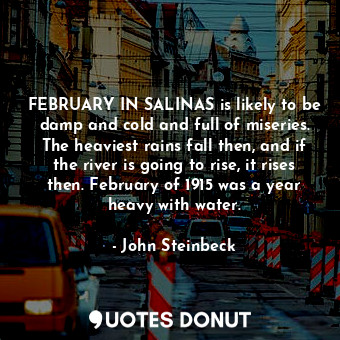 FEBRUARY IN SALINAS is likely to be damp and cold and full of miseries. The heaviest rains fall then, and if the river is going to rise, it rises then. February of 1915 was a year heavy with water.