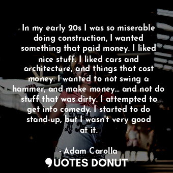 In my early 20s I was so miserable doing construction, I wanted something that paid money. I liked nice stuff. I liked cars and architecture, and things that cost money. I wanted to not swing a hammer, and make money... and not do stuff that was dirty. I attempted to get into comedy. I started to do stand-up, but I wasn&#39;t very good at it.