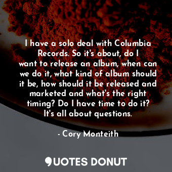 I have a solo deal with Columbia Records. So it&#39;s about, do I want to release an album, when can we do it, what kind of album should it be, how should it be released and marketed and what&#39;s the right timing? Do I have time to do it? It&#39;s all about questions.