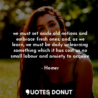 we must set aside old notions and embrace fresh ones; and, as we learn, we must be daily unlearning something which it has cost us no small labour and anxiety to acquire.