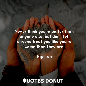 Never think you&#39;re better than anyone else, but don&#39;t let anyone treat you like you&#39;re worse than they are.
