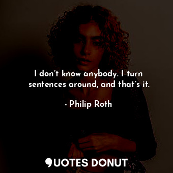 I don’t know anybody. I turn sentences around, and that’s it.