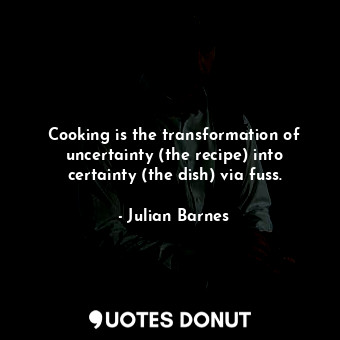Cooking is the transformation of uncertainty (the recipe) into certainty (the dish) via fuss.