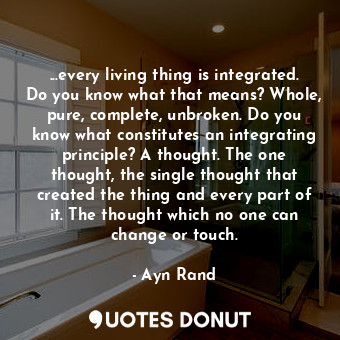 ...every living thing is integrated. Do you know what that means? Whole, pure, complete, unbroken. Do you know what constitutes an integrating principle? A thought. The one thought, the single thought that created the thing and every part of it. The thought which no one can change or touch.