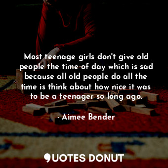 Most teenage girls don't give old people the time of day which is sad because all old people do all the time is think about how nice it was to be a teenager so long ago.