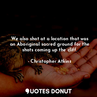 We also shot at a location that was an Aboriginal sacred ground for the shots coming up the cliff.