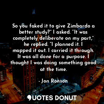 So you faked it to give Zimbardo a better study?” I asked. “It was completely deliberate on my part,” he replied. “I planned it. I mapped it out. I carried it through. It was all done for a purpose. I thought I was doing something good at the time.