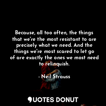 Because, all too often, the things that we're the most resistant to are precisely what we need. And the things we're most scared to let go of are exactly the ones we most need to relinquish.