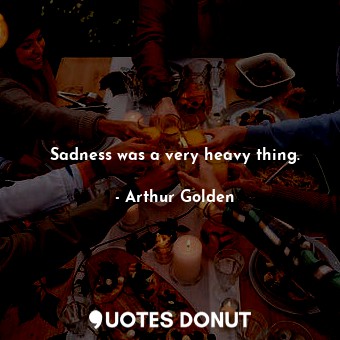 Sadness was a very heavy thing.