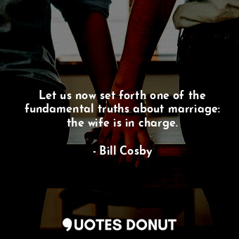 Let us now set forth one of the fundamental truths about marriage: the wife is in charge.