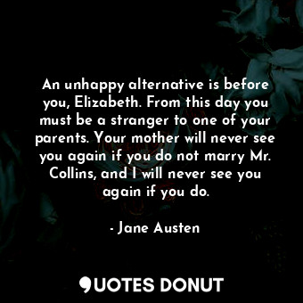 An unhappy alternative is before you, Elizabeth. From this day you must be a stranger to one of your parents. Your mother will never see you again if you do not marry Mr. Collins, and I will never see you again if you do.