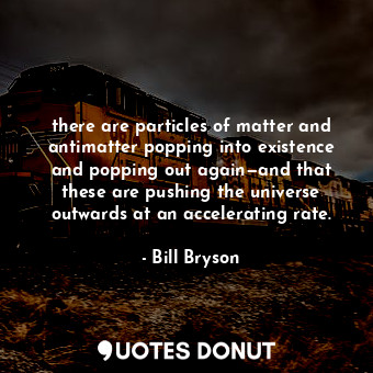 there are particles of matter and antimatter popping into existence and popping out again—and that these are pushing the universe outwards at an accelerating rate.