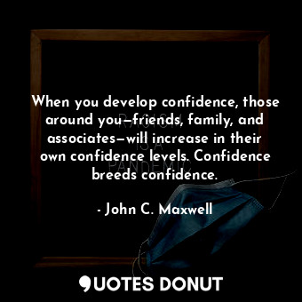 When you develop confidence, those around you—friends, family, and associates—will increase in their own confidence levels. Confidence breeds confidence.