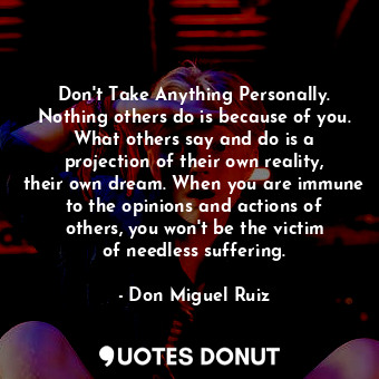 Don&#39;t Take Anything Personally. Nothing others do is because of you. What others say and do is a projection of their own reality, their own dream. When you are immune to the opinions and actions of others, you won&#39;t be the victim of needless suffering.