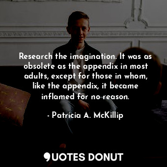 Research the imagination. It was as obsolete as the appendix in most adults, except for those in whom, like the appendix, it became inflamed for no reason.