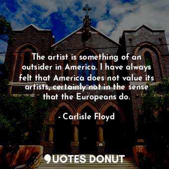 The artist is something of an outsider in America. I have always felt that America does not value its artists, certainly not in the sense that the Europeans do.