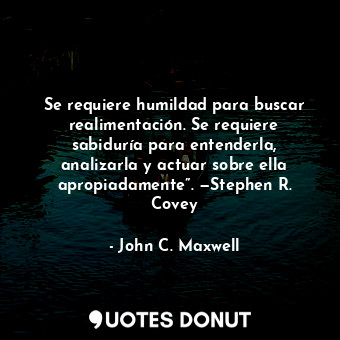 Se requiere humildad para buscar realimentación. Se requiere sabiduría para entenderla, analizarla y actuar sobre ella apropiadamente”. —Stephen R. Covey