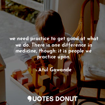 we need practice to get good at what we do. There is one difference in medicine, though: it is people we practice upon.