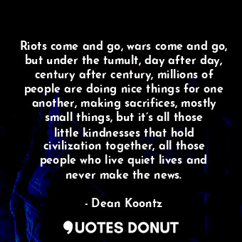 Riots come and go, wars come and go, but under the tumult, day after day, century after century, millions of people are doing nice things for one another, making sacrifices, mostly small things, but it’s all those little kindnesses that hold civilization together, all those people who live quiet lives and never make the news.