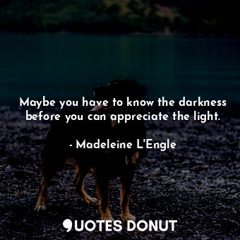 Maybe you have to know the darkness before you can appreciate the light.