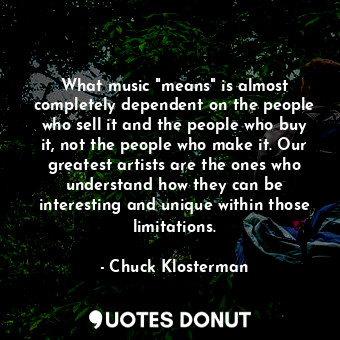 What music "means" is almost completely dependent on the people who sell it and the people who buy it, not the people who make it. Our greatest artists are the ones who understand how they can be interesting and unique within those limitations.