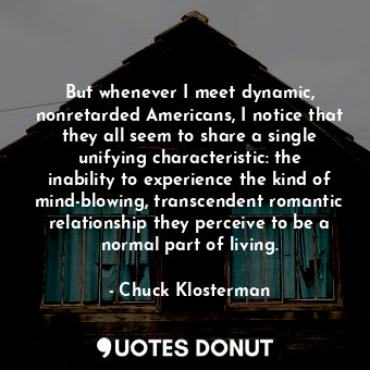 But whenever I meet dynamic, nonretarded Americans, I notice that they all seem to share a single unifying characteristic: the inability to experience the kind of mind-blowing, transcendent romantic relationship they perceive to be a normal part of living.