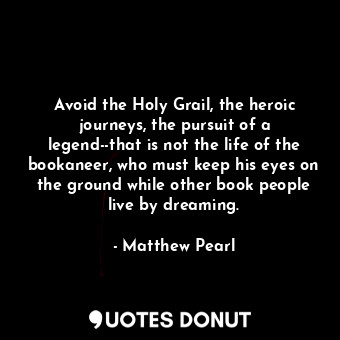 Avoid the Holy Grail, the heroic journeys, the pursuit of a legend--that is not the life of the bookaneer, who must keep his eyes on the ground while other book people live by dreaming.
