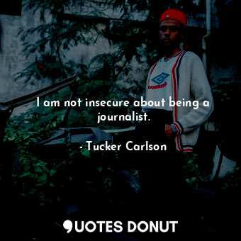 I am not insecure about being a journalist.