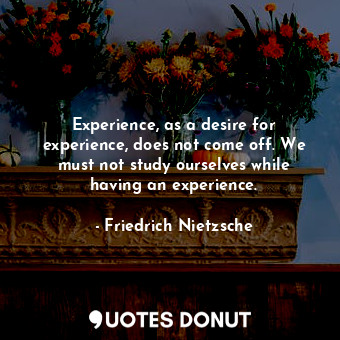 Experience, as a desire for experience, does not come off. We must not study ourselves while having an experience.