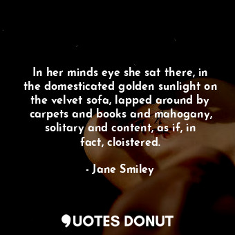 In her minds eye she sat there, in the domesticated golden sunlight on the velvet sofa, lapped around by carpets and books and mahogany, solitary and content, as if, in fact, cloistered.