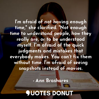 I'm afraid of not having enough time," she clarified. "Not enough time to understand people, how they really are, or to be understood myself. I'm afraid of the quick judgments and mistakes that everybody makes. You can't fix them without time. I'm afraid of seeing snapshots instead of movies.