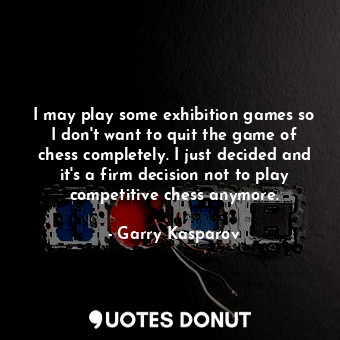 I may play some exhibition games so I don&#39;t want to quit the game of chess completely. I just decided and it&#39;s a firm decision not to play competitive chess anymore.