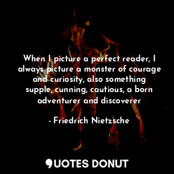 When I picture a perfect reader, I always picture a monster of courage and curiosity, also something supple, cunning, cautious, a born adventurer and discoverer