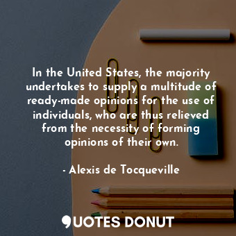 In the United States, the majority undertakes to supply a multitude of ready-made opinions for the use of individuals, who are thus relieved from the necessity of forming opinions of their own.