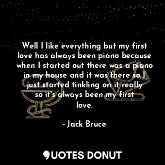 Well I like everything but my first love has always been piano because when I started out there was a piano in my house and it was there so I just started tinkling on it really so it&#39;s always been my first love.