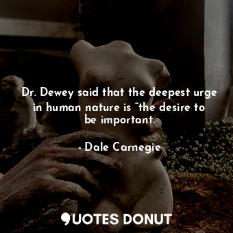 Dr. Dewey said that the deepest urge in human nature is “the desire to be important.