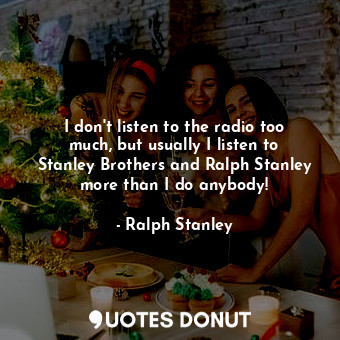 I don&#39;t listen to the radio too much, but usually I listen to Stanley Brothers and Ralph Stanley more than I do anybody!
