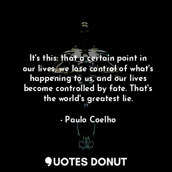 It's this: that a certain point in our lives, we lose control of what's happening to us, and our lives become controlled by fate. That's the world's greatest lie.