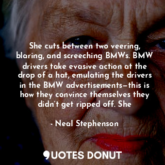 She cuts between two veering, blaring, and screeching BMWs. BMW drivers take evasive action at the drop of a hat, emulating the drivers in the BMW advertisements—this is how they convince themselves they didn’t get ripped off. She