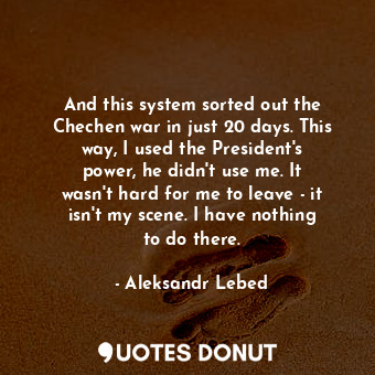 And this system sorted out the Chechen war in just 20 days. This way, I used the President&#39;s power, he didn&#39;t use me. It wasn&#39;t hard for me to leave - it isn&#39;t my scene. I have nothing to do there.