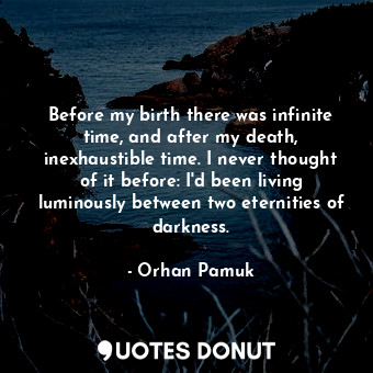 Before my birth there was infinite time, and after my death, inexhaustible time. I never thought of it before: I'd been living luminously between two eternities of darkness.