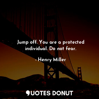 Jump off. You are a protected individual. Do not fear.