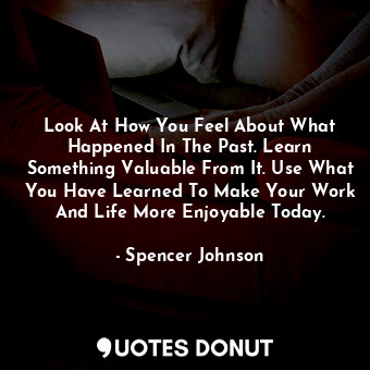 Look At How You Feel About What Happened In The Past. Learn Something Valuable From It. Use What You Have Learned To Make Your Work And Life More Enjoyable Today.