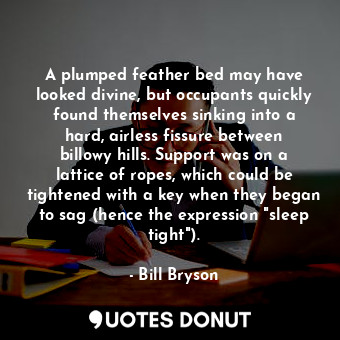 A plumped feather bed may have looked divine, but occupants quickly found themselves sinking into a hard, airless fissure between billowy hills. Support was on a lattice of ropes, which could be tightened with a key when they began to sag (hence the expression "sleep tight").