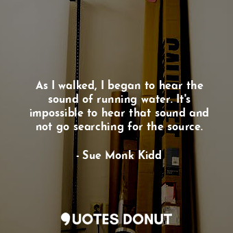  As I walked, I began to hear the sound of running water. It's impossible to hear... - Sue Monk Kidd - Quotes Donut
