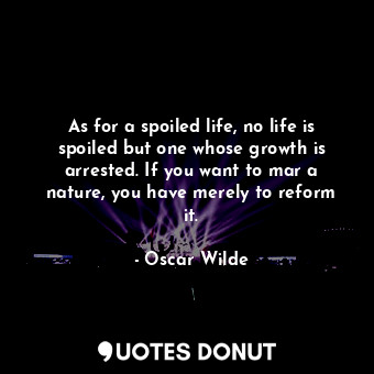 As for a spoiled life, no life is spoiled but one whose growth is arrested. If you want to mar a nature, you have merely to reform it.