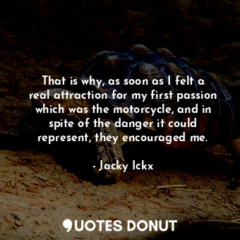 That is why, as soon as I felt a real attraction for my first passion which was the motorcycle, and in spite of the danger it could represent, they encouraged me.