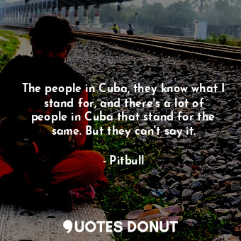 The people in Cuba, they know what I stand for, and there&#39;s a lot of people in Cuba that stand for the same. But they can&#39;t say it.
