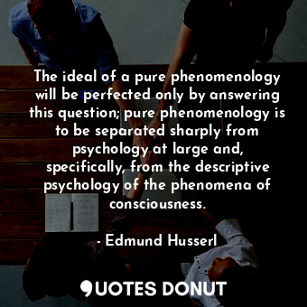 The ideal of a pure phenomenology will be perfected only by answering this question; pure phenomenology is to be separated sharply from psychology at large and, specifically, from the descriptive psychology of the phenomena of consciousness.