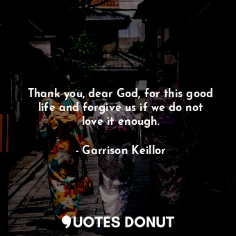 Thank you, dear God, for this good life and forgive us if we do not love it enough.